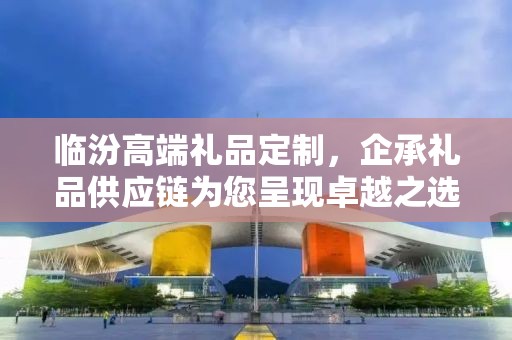 临汾高端礼品定制，企承礼品供应链为您呈现卓越之选